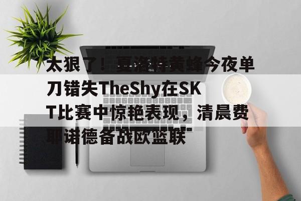 九游体育-关于太狠了！夏洛特黄蜂今夜单刀错失TheShy在SKT比赛中惊艳表现，清晨费耶诺德备战欧篮联的信息-九游体育
